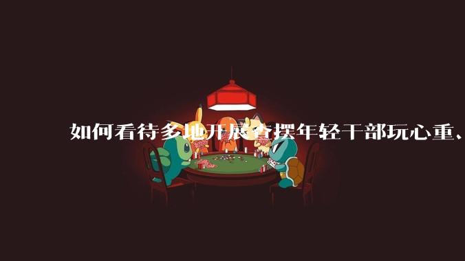 如何看待多地开展查摆年轻干部玩心重、混日子、说话随意、口大气粗等问题的行动?