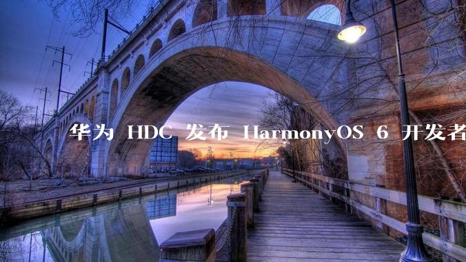 华为 HDC 发布 HarmonyOS 6 开发者 beta 版对应用开发者和鸿蒙生态有哪些影响?