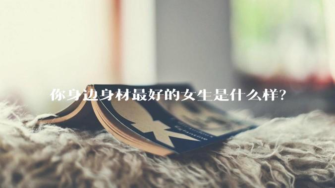 你身边身材最好的女生是什么样?