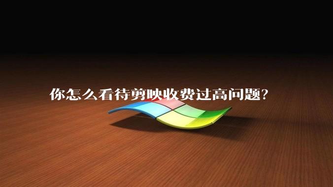 你怎么看待剪映收费过高问题?